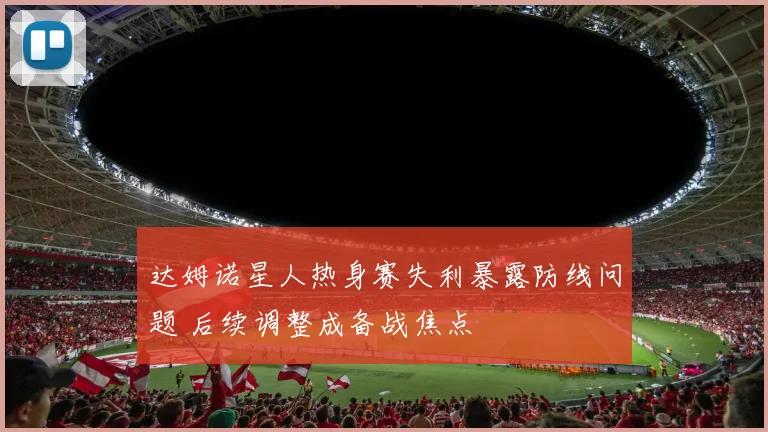达姆诺星人热身赛失利暴露防线问题 后续调整成备战焦点