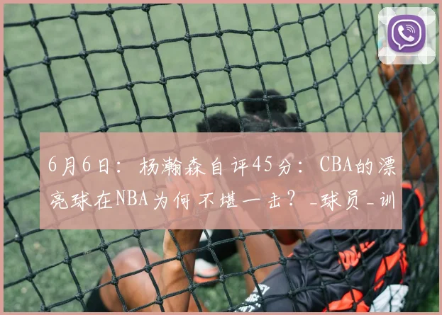 6月6日:杨瀚森自评45分:CBA的漂亮球在NBA为何不堪一击?_球员_训练基地_战术