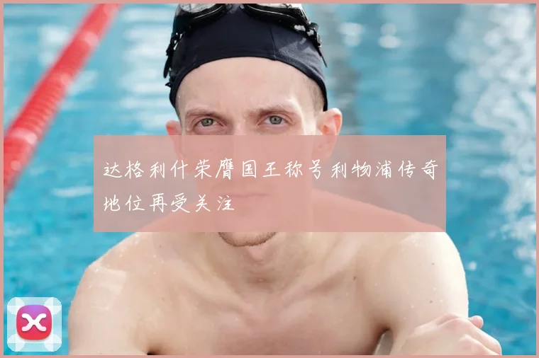 达格利什荣膺国王称号利物浦传奇地位再受关注