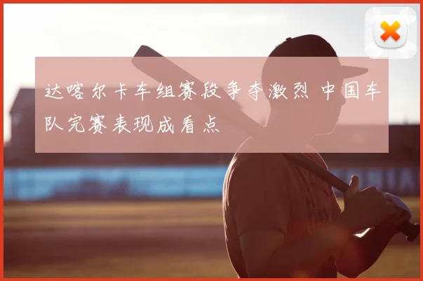 达喀尔卡车组赛段争夺激烈 中国车队完赛表现成看点