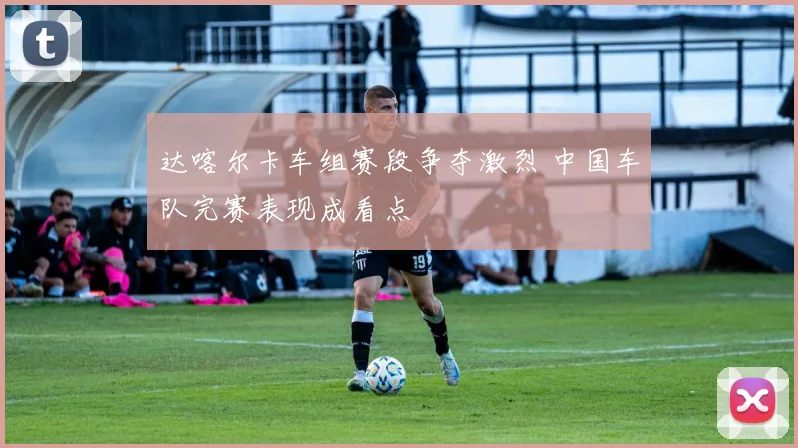 达喀尔卡车组赛段争夺激烈 中国车队完赛表现成看点