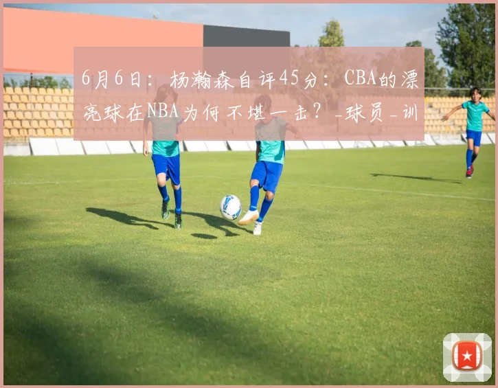 6月6日:杨瀚森自评45分:CBA的漂亮球在NBA为何不堪一击?_球员_训练基地_战术
