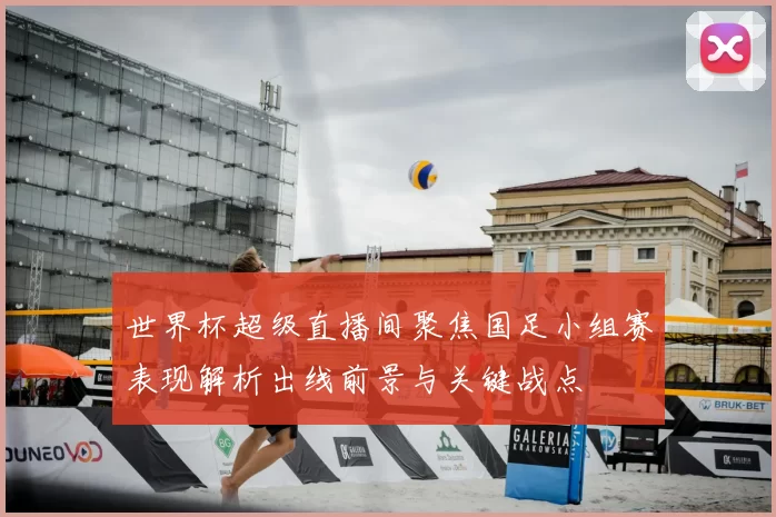 世界杯超级直播间聚焦国足小组赛表现解析出线前景与关键战点