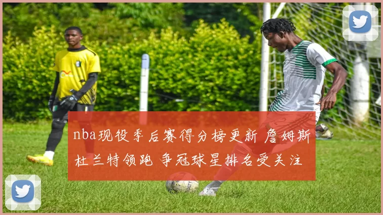 nba现役季后赛得分榜更新 詹姆斯杜兰特领跑 争冠球星排名受关注