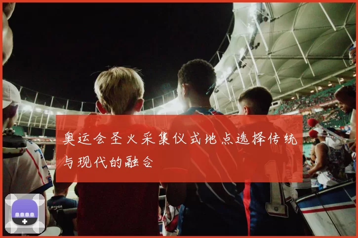 奥运会圣火采集仪式地点选择传统与现代的融合