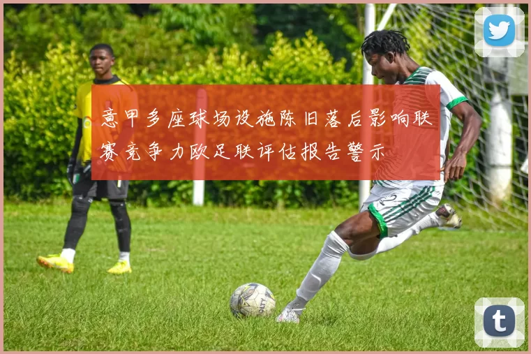 意甲多座球场设施陈旧落后影响联赛竞争力欧足联评估报告警示