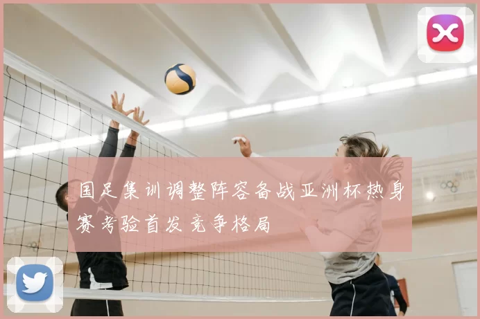 国足集训调整阵容备战亚洲杯热身赛考验首发竞争格局