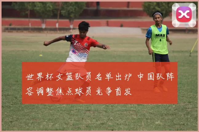 世界杯女篮队员名单出炉 中国队阵容调整焦点球员竞争首发