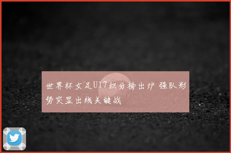 世界杯女足U17积分榜出炉 强队形势突显出线关键战