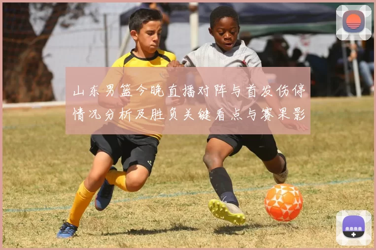 山东男篮今晚直播对阵与首发伤停情况分析及胜负关键看点与赛果影响