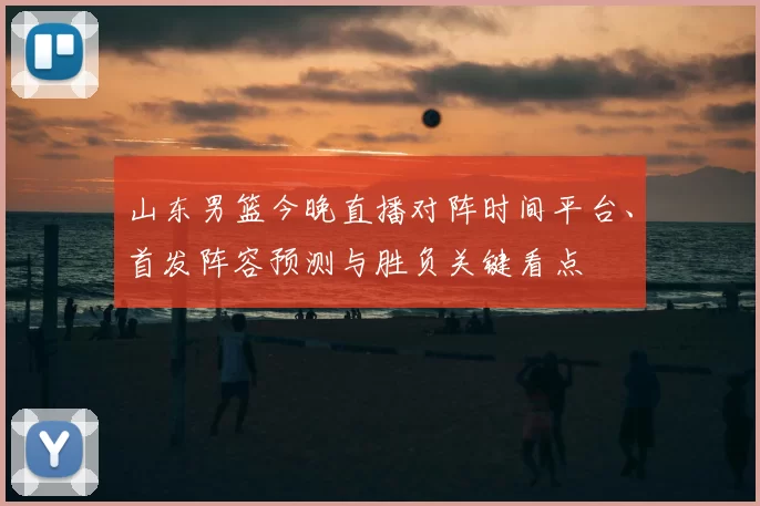 山东男篮今晚直播对阵时间平台、首发阵容预测与胜负关键看点