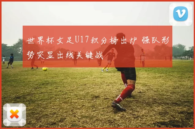 世界杯女足U17积分榜出炉 强队形势突显出线关键战