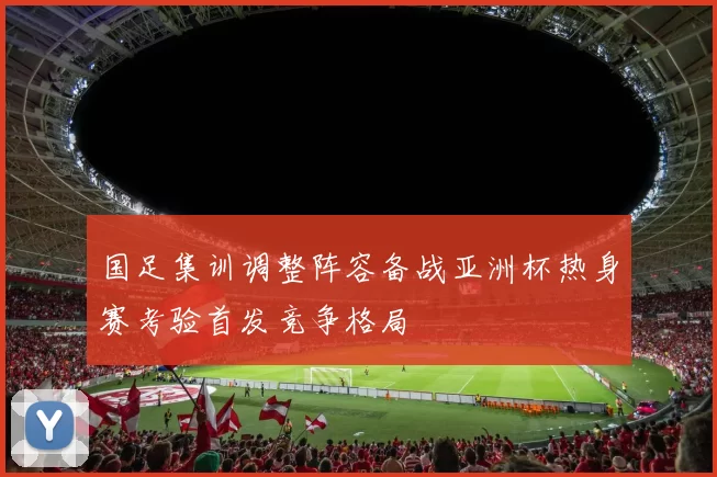 国足集训调整阵容备战亚洲杯热身赛考验首发竞争格局