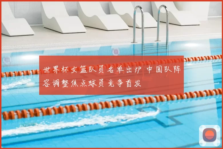 世界杯女篮队员名单出炉 中国队阵容调整焦点球员竞争首发