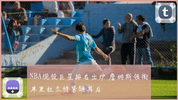 NBA现役巨星排名出炉 詹姆斯领衔库里杜兰特紧随其后