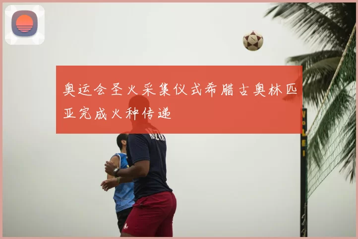 奥运会圣火采集仪式希腊古奥林匹亚完成火种传递