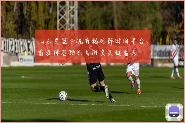 山东男篮今晚直播对阵时间平台、首发阵容预测与胜负关键看点