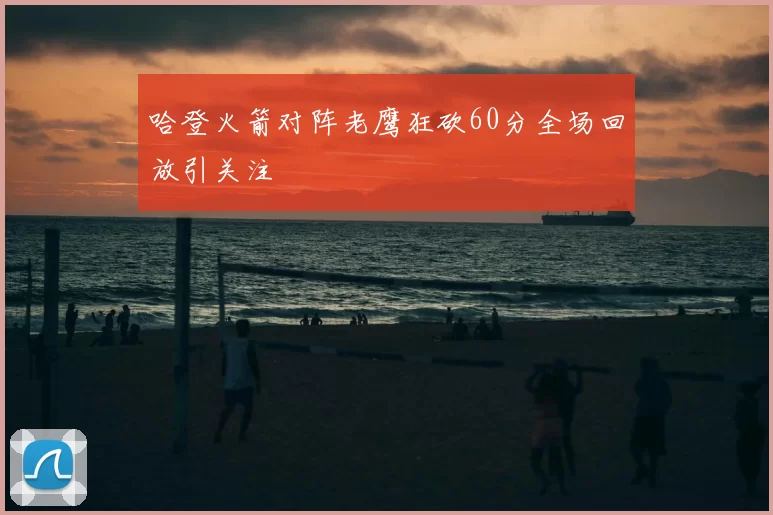 哈登火箭对阵老鹰狂砍60分全场回放引关注