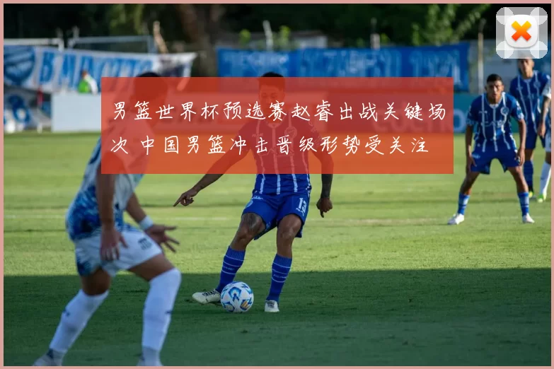 男篮世界杯预选赛赵睿出战关键场次 中国男篮冲击晋级形势受关注