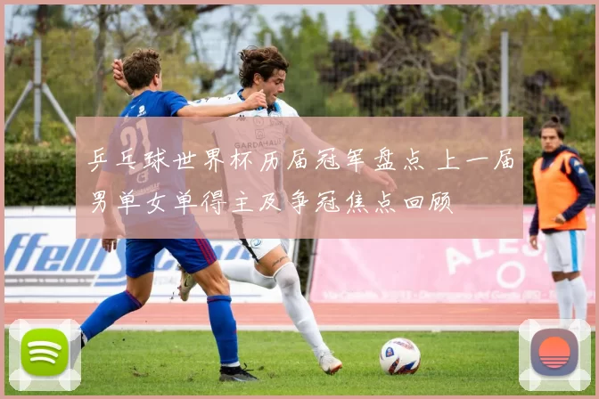 乒乓球世界杯历届冠军盘点 上一届男单女单得主及争冠焦点回顾