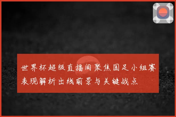 世界杯超级直播间聚焦国足小组赛表现解析出线前景与关键战点