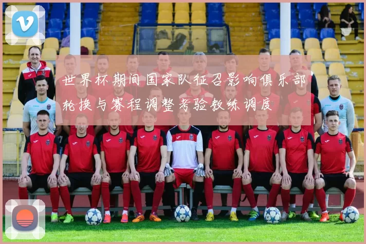 世界杯期间国家队征召影响俱乐部轮换与赛程调整考验教练调度