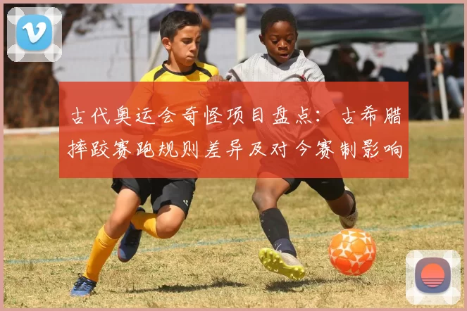 古代奥运会奇怪项目盘点：古希腊摔跤赛跑规则差异及对今赛制影响