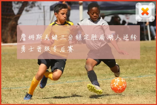 詹姆斯关键三分锁定胜局湖人逆转勇士晋级季后赛