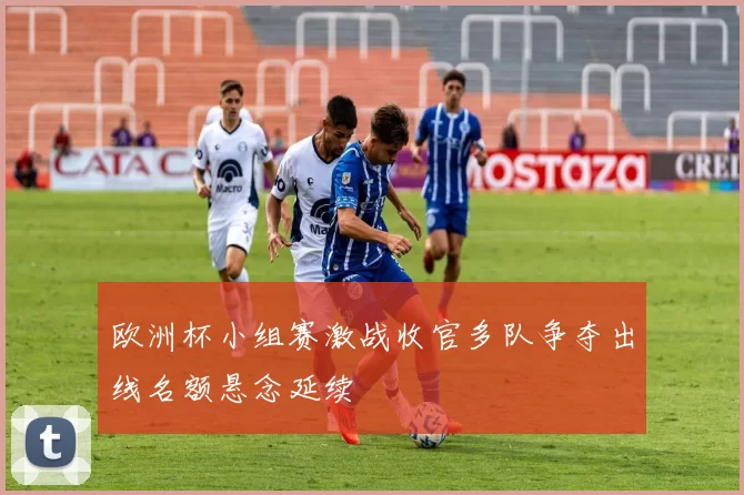 欧洲杯小组赛激战收官多队争夺出线名额悬念延续