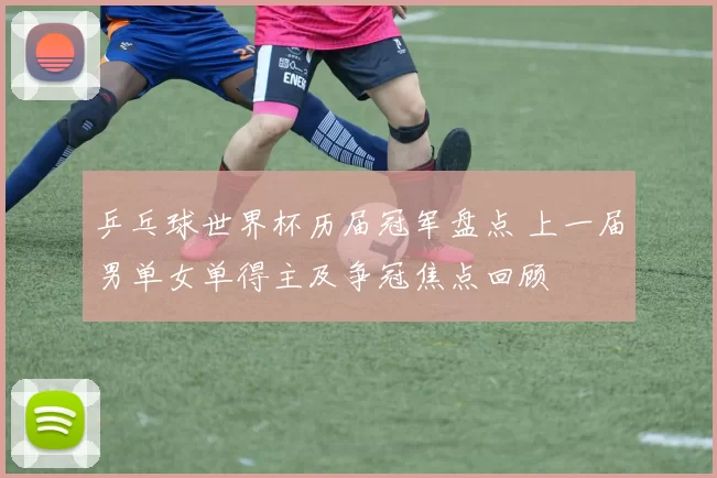乒乓球世界杯历届冠军盘点 上一届男单女单得主及争冠焦点回顾