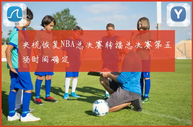 央视恢复NBA总决赛转播总决赛第五场时间确定