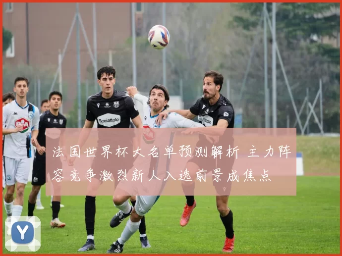 法国世界杯大名单预测解析 主力阵容竞争激烈新人入选前景成焦点